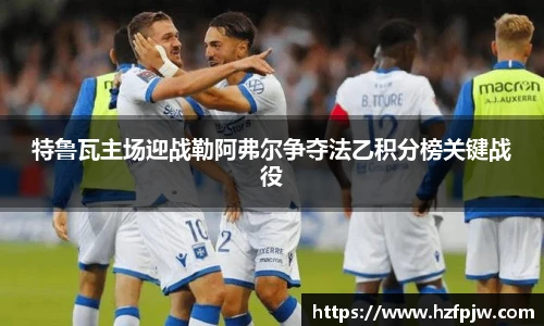 特鲁瓦主场迎战勒阿弗尔争夺法乙积分榜关键战役